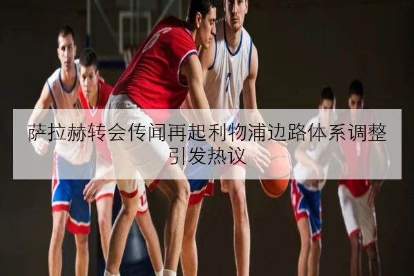 萨拉赫转会传闻再起利物浦边路体系调整引发热议